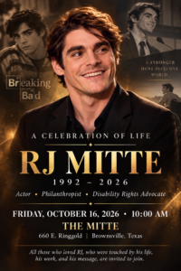 A Celebration of Life: RJ Mitte 1992 - 2026Actor * Philanthropist * Disability Rights AdvocateFriday, October 16, 2026 * 10:00 AMat The Mitte: 660 E Ringgold, Brownsville, TexasAll those who loved RJ, who were touched by his life, his work, and his message, are invited to join.